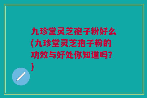 九珍堂灵芝孢子粉好么(九珍堂灵芝孢子粉的功效与好处你知道吗？)