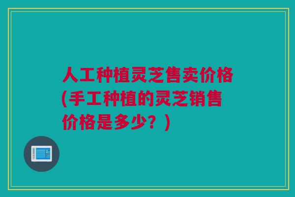 人工种植灵芝售卖价格(手工种植的灵芝销售价格是多少？)