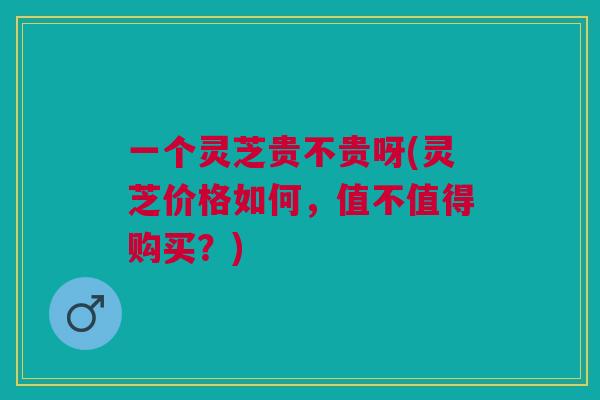 一个灵芝贵不贵呀(灵芝价格如何，值不值得购买？)