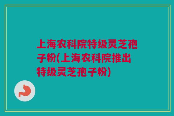 上海农科院特级灵芝孢子粉(上海农科院推出特级灵芝孢子粉)