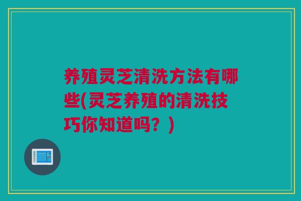 养殖灵芝清洗方法有哪些(灵芝养殖的清洗技巧你知道吗？)
