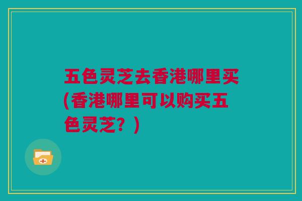五色灵芝去香港哪里买(香港哪里可以购买五色灵芝？)