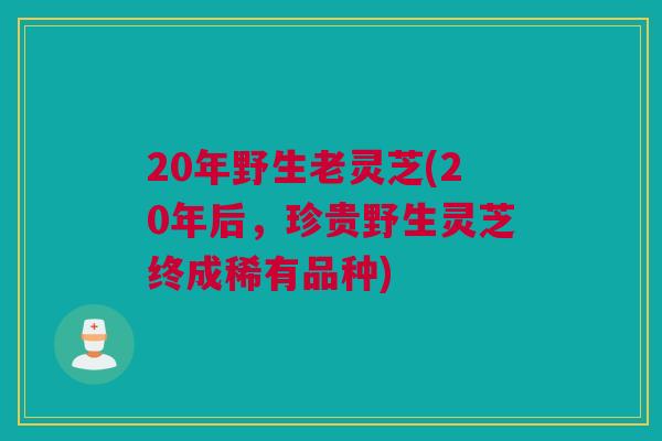 20年野生老灵芝(20年后，珍贵野生灵芝终成稀有品种)