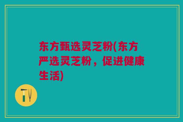 东方甄选灵芝粉(东方严选灵芝粉,促进健康生活) 东方甄选灵芝粉(东方严选灵芝粉,促进健康生活)