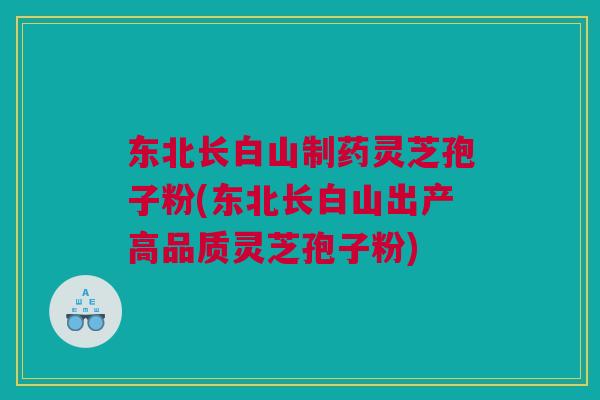 东北长白山制药灵芝孢子粉(东北长白山出产高品质灵芝孢子粉) 东北长白山制药灵芝孢子粉(东北长白山出产高品质灵芝孢子粉)