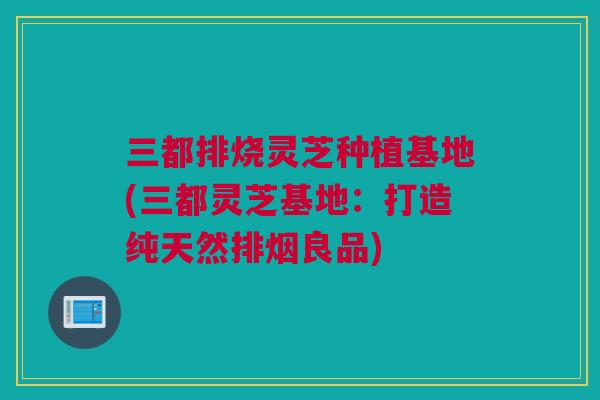 三都排烧灵芝种植基地(三都灵芝基地:打造纯天然排烟良品) 三都排烧灵芝种植基地(三都灵芝基地:打造纯天然排烟良品)