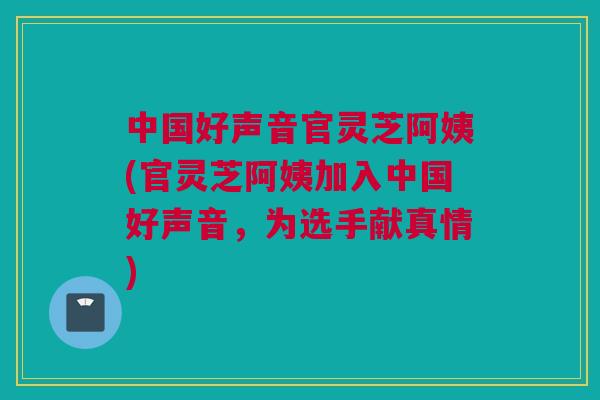中国好声音官灵芝阿姨(官灵芝阿姨加入中国好声音,为选手献真情) 中国好声音官灵芝阿姨(官灵芝阿姨加入中国好声音,为选手献真情)