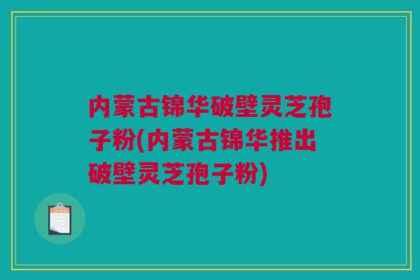 内蒙古锦华破壁灵芝孢子粉(内蒙古锦华推出破壁灵芝孢子粉) 内蒙古锦华破壁灵芝孢子粉(内蒙古锦华推出破壁灵芝孢子粉)