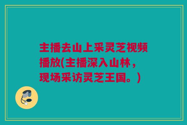 主播去山上采灵芝视频播放(主播深入山林,现场采访灵芝王国。) 主播去山上采灵芝视频播放(主播深入山林,现场采访灵芝王国。)
