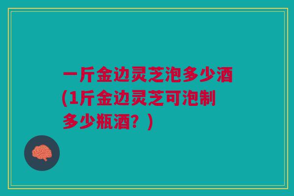 一斤金边灵芝泡多少酒(1斤金边灵芝可泡制多少瓶酒?) 一斤金边灵芝泡多少酒(1斤金边灵芝可泡制多少瓶酒?)