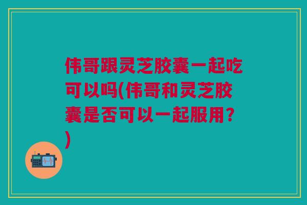 伟哥跟灵芝胶囊一起吃可以吗(伟哥和灵芝胶囊是否可以一起服用?) 伟哥跟灵芝胶囊一起吃可以吗(伟哥和灵芝胶囊是否可以一起服用?)