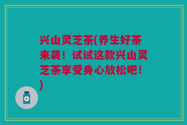 兴山灵芝茶(养生好茶来袭！试试这款兴山灵芝茶享受身心放松吧！)