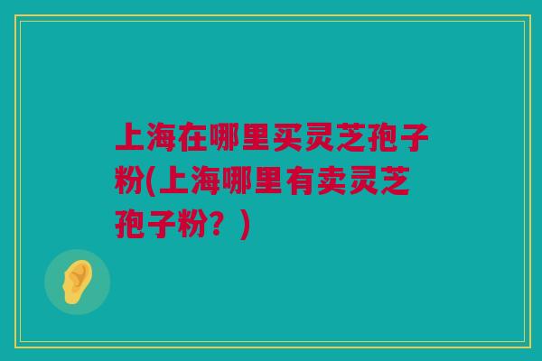 上海在哪里买灵芝孢子粉(上海哪里有卖灵芝孢子粉?) 上海在哪里买灵芝孢子粉(上海哪里有卖灵芝孢子粉?)
