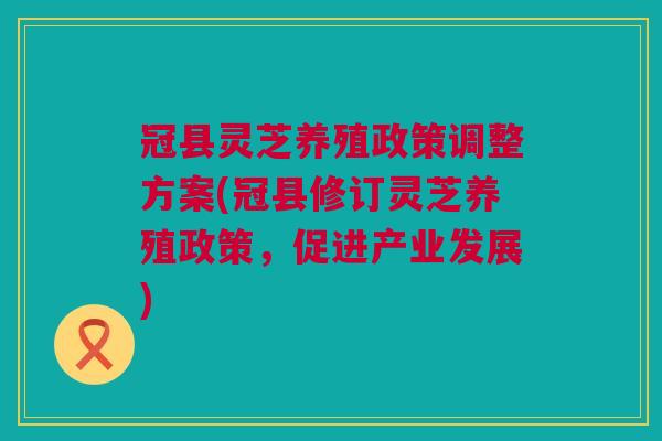 冠县灵芝养殖政策调整方案(冠县修订灵芝养殖政策，促进产业发展)