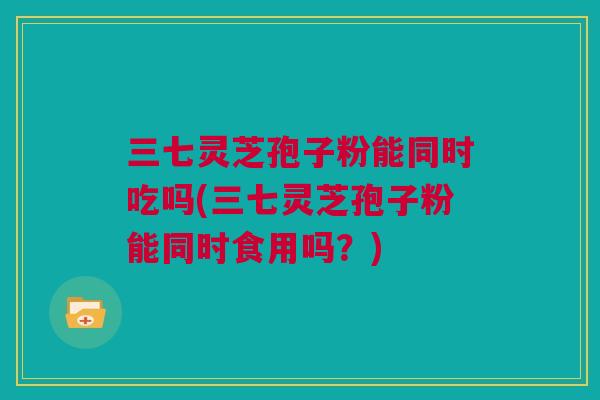 三七灵芝孢子粉能同时吃吗(三七灵芝孢子粉能同时食用吗？)