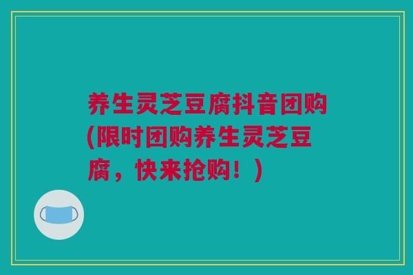 养生灵芝豆腐抖音团购(限时团购养生灵芝豆腐，快来抢购！)