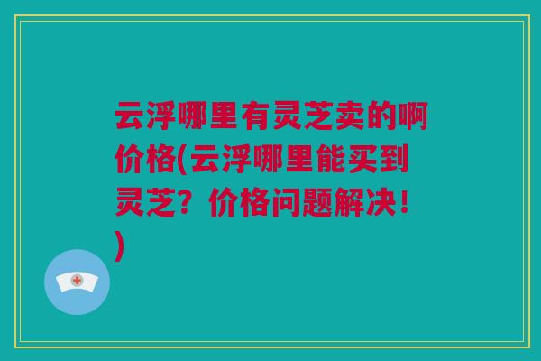 云浮哪里有灵芝卖的啊价格(云浮哪里能买到灵芝？价格问题解决！)