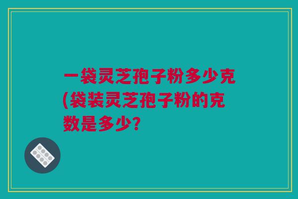 一袋灵芝孢子粉多少克(袋装灵芝孢子粉的克数是多少？