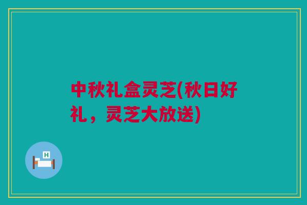 中秋礼盒灵芝(秋日好礼，灵芝大放送)