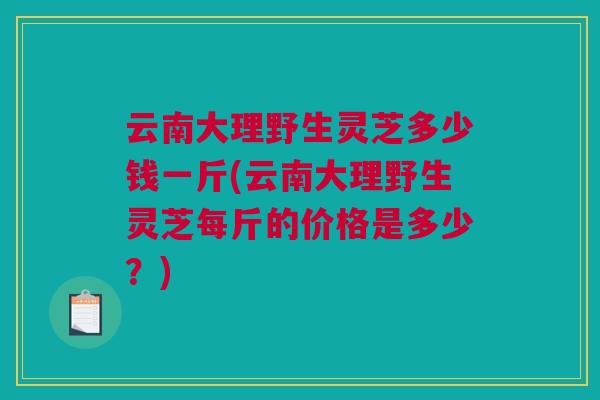 云南大理野生灵芝多少钱一斤(云南大理野生灵芝每斤的价格是多少?) 云南大理野生灵芝多少钱一斤(云南大理野生灵芝每斤的价格是多少?)