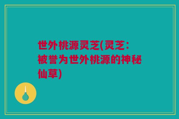 世外桃源灵芝(灵芝:被誉为世外桃源的神秘仙草) 世外桃源灵芝(灵芝:被誉为世外桃源的神秘仙草)
