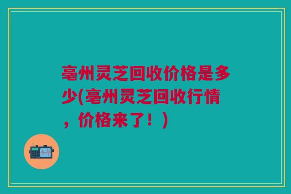 亳州灵芝回收价格是多少(亳州灵芝回收行情，价格来了！)