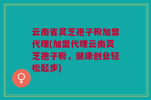 云南省灵芝孢子粉加盟代理(加盟代理云南灵芝孢子粉,健康创业轻松起步) 云南省灵芝孢子粉加盟代理(加盟代理云南灵芝孢子粉,健康创业轻松起步)