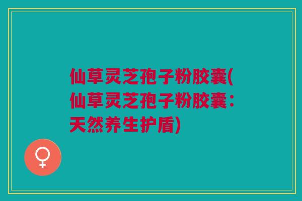 仙草灵芝孢子粉胶囊(仙草灵芝孢子粉胶囊：天然养生护盾)