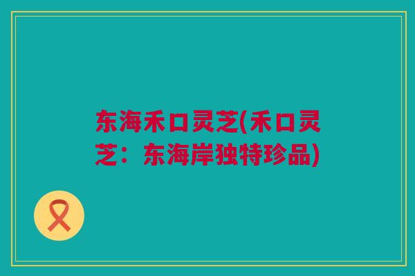 东海禾口灵芝(禾口灵芝:东海岸独特珍品) 东海禾口灵芝(禾口灵芝:东海岸独特珍品)