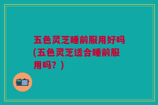 五色灵芝睡前服用好吗(五色灵芝适合睡前服用吗？)