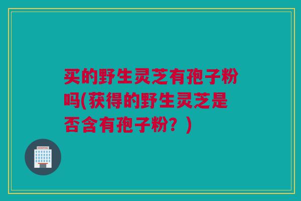 买的野生灵芝有孢子粉吗(获得的野生灵芝是否含有孢子粉？)