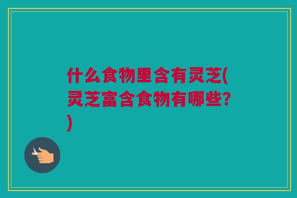 什么食物里含有灵芝(灵芝富含食物有哪些？)