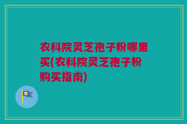 农科院灵芝孢子粉哪里买(农科院灵芝孢子粉购买指南)