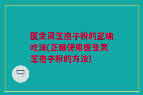 医生灵芝孢子粉的正确吃法(正确使用医生灵芝孢子粉的方法)