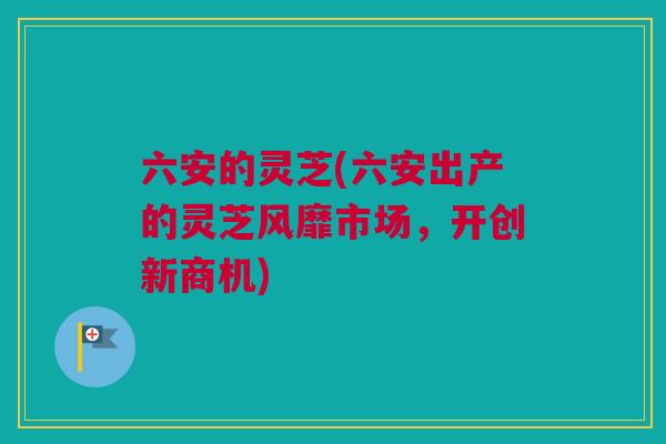 六安的灵芝(六安出产的灵芝风靡市场，开创新商机)