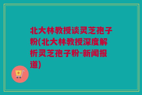 北大林教授谈灵芝孢子粉(北大林教授深度解析灵芝孢子粉-新闻报道)