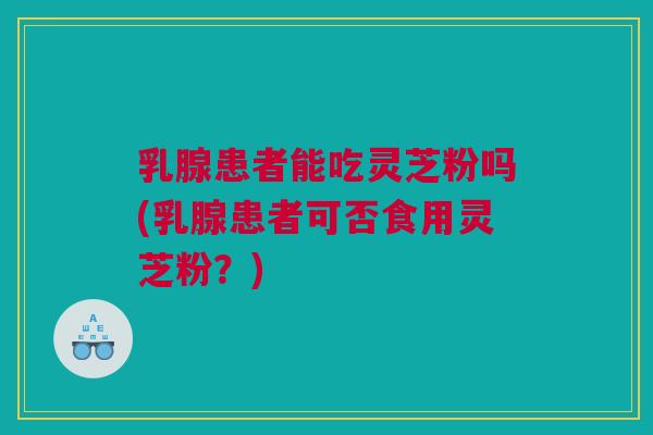 乳腺患者能吃灵芝粉吗(乳腺患者可否食用灵芝粉？)