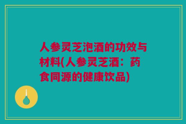 人参灵芝泡酒的功效与材料(人参灵芝酒：药食同源的健康饮品)