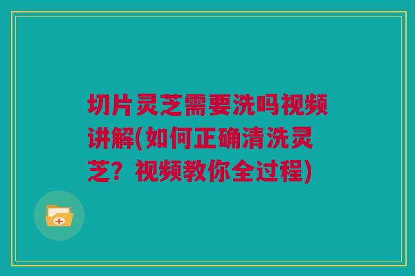 切片灵芝需要洗吗视频讲解(如何正确清洗灵芝？视频教你全过程)