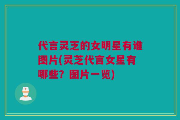 代言灵芝的女明星有谁图片(灵芝代言女星有哪些？图片一览)