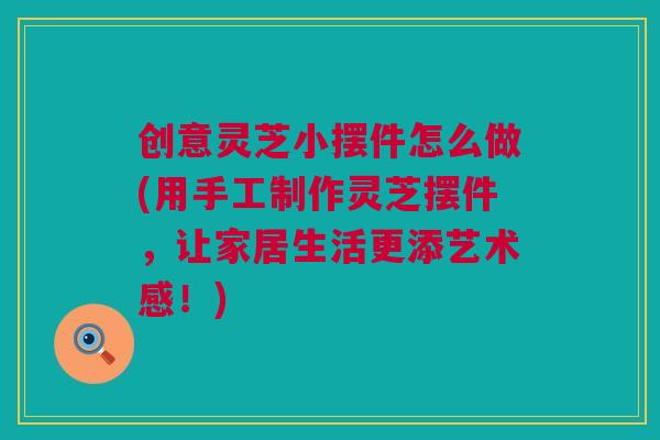 创意灵芝小摆件怎么做(用手工制作灵芝摆件，让家居生活更添艺术感！)