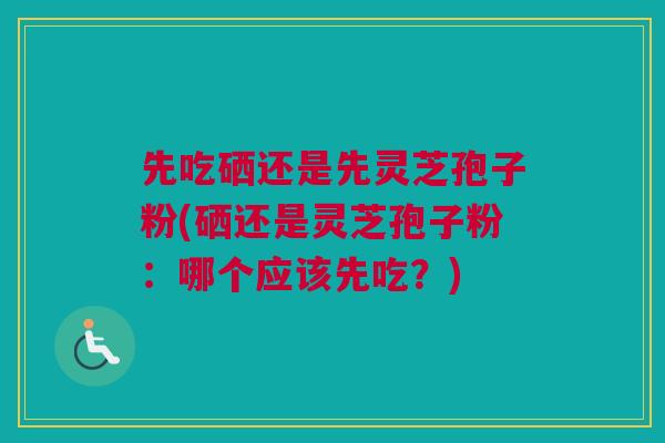 先吃硒还是先灵芝孢子粉(硒还是灵芝孢子粉：哪个应该先吃？)