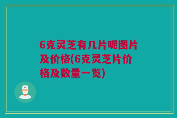 6克灵芝有几片呢图片及价格(6克灵芝片价格及数量一览)