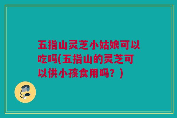 五指山灵芝小姑娘可以吃吗(五指山的灵芝可以供小孩食用吗?) 五指山灵芝小姑娘可以吃吗(五指山的灵芝可以供小孩食用吗?)
