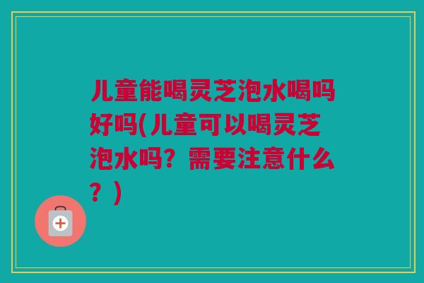 儿童能喝灵芝泡水喝吗好吗(儿童可以喝灵芝泡水吗?需要注意什么?) 儿童能喝灵芝泡水喝吗好吗(儿童可以喝灵芝泡水吗?需要注意什么?)