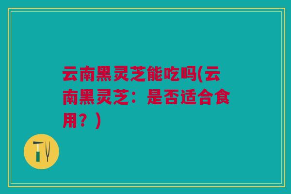 云南黑灵芝能吃吗(云南黑灵芝:是否适合食用?) 云南黑灵芝能吃吗(云南黑灵芝:是否适合食用?)