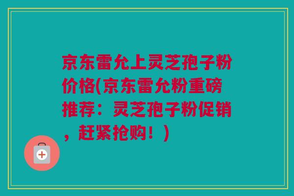 京东雷允上灵芝孢子粉价格(京东雷允粉重磅推荐：灵芝孢子粉促销，赶紧抢购！)