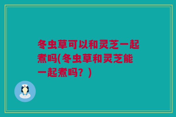 冬虫草可以和灵芝一起煮吗(冬虫草和灵芝能一起煮吗？)