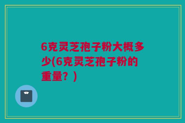 6克灵芝孢子粉大概多少(6克灵芝孢子粉的重量?) 6克灵芝孢子粉大概多少(6克灵芝孢子粉的重量?)