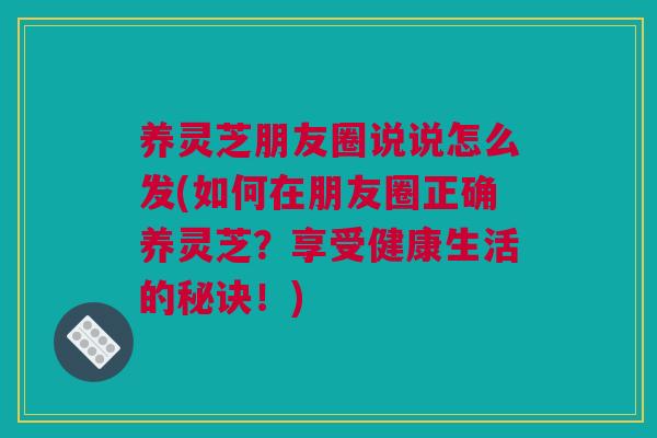养灵芝朋友圈说说怎么发(如何在朋友圈正确养灵芝？享受健康生活的秘诀！)